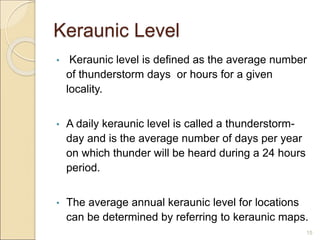 Keraunic Level
• Keraunic level is defined as the average number
of thunderstorm days or hours for a given
locality.
• A daily keraunic level is called a thunderstorm-
day and is the average number of days per year
on which thunder will be heard during a 24 hours
period.
• The average annual keraunic level for locations
can be determined by referring to keraunic maps.
15
 