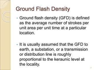 Ground Flash Density
• Ground flash density (GFD) is defined
as the average number of strokes per
unit area per unit time at a particular
location.
• It is usually assumed that the GFD to
earth, a substation, or a transmission
or distribution line is roughly
proportional to the keraunic level at
the locality.
17
 