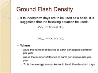 Ground Flash Density
 If thunderstorm days are to be used as a basis, it is
suggested that the following equation be used:-
 Where
◦ Nk is the number of flashes to earth per square kilometer
per year
◦ Nm is the number of flashes to earth per square mile per
year
◦ Td is the average annual keraunic level, thunderstorm days
18
 