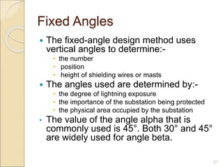 Fixed Angles
 The fixed-angle design method uses
vertical angles to determine:-
• the number
• position
• height of shielding wires or masts
 The angles used are determined by:-
• the degree of lightning exposure
• the importance of the substation being protected
• the physical area occupied by the substation
• The value of the angle alpha that is
commonly used is 45°. Both 30° and 45°
are widely used for angle beta.
21
 