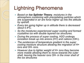 Lightning Phenomena
 Based on Ice Splinter Theory, moistures in the
atmosphere combining with precipitating particles which
are suspended in air are force higher up into the altitude
by updraft.
 Every km going higher up in altitude there is decreased
about 0.4oC.
 So the moistures experienced super cooling and formed
crystalline ice with double layered ice structures.
 During the process of super cooling, H2O undergo
ionization break up into anions (H+) and cations (OH-).
 The existences of temperature gradient in the super
cooling moisture structure allowing the migration of H+
ions and OH- ions.
 However due to lighter weight of H+ ions they become
more mobile allowing them to move towards the outer
shell, leaving the heavier ions OH- in the inner shell of
the ice structures
 