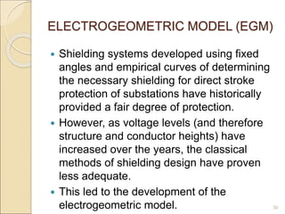 ELECTROGEOMETRIC MODEL (EGM)
 Shielding systems developed using fixed
angles and empirical curves of determining
the necessary shielding for direct stroke
protection of substations have historically
provided a fair degree of protection.
 However, as voltage levels (and therefore
structure and conductor heights) have
increased over the years, the classical
methods of shielding design have proven
less adequate.
 This led to the development of the
electrogeometric model. 30
 