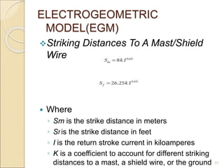 ELECTROGEOMETRIC
MODEL(EGM)
Striking Distances To A Mast/Shield
Wire
 Where
◦ Sm is the strike distance in meters
◦ Sf is the strike distance in feet
◦ I is the return stroke current in kiloamperes
◦ K is a coefficient to account for different striking
distances to a mast, a shield wire, or the ground 31
 