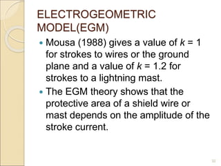 ELECTROGEOMETRIC
MODEL(EGM)
 Mousa (1988) gives a value of k = 1
for strokes to wires or the ground
plane and a value of k = 1.2 for
strokes to a lightning mast.
 The EGM theory shows that the
protective area of a shield wire or
mast depends on the amplitude of the
stroke current.
32
 