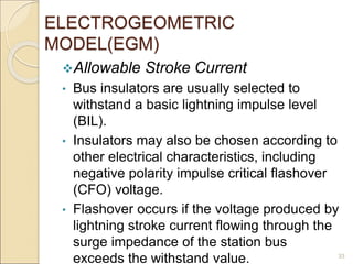 ELECTROGEOMETRIC
MODEL(EGM)
Allowable Stroke Current
• Bus insulators are usually selected to
withstand a basic lightning impulse level
(BIL).
• Insulators may also be chosen according to
other electrical characteristics, including
negative polarity impulse critical flashover
(CFO) voltage.
• Flashover occurs if the voltage produced by
lightning stroke current flowing through the
surge impedance of the station bus
exceeds the withstand value. 33
 
