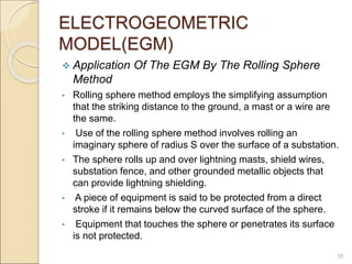 ELECTROGEOMETRIC
MODEL(EGM)
 Application Of The EGM By The Rolling Sphere
Method
• Rolling sphere method employs the simplifying assumption
that the striking distance to the ground, a mast or a wire are
the same.
• Use of the rolling sphere method involves rolling an
imaginary sphere of radius S over the surface of a substation.
• The sphere rolls up and over lightning masts, shield wires,
substation fence, and other grounded metallic objects that
can provide lightning shielding.
• A piece of equipment is said to be protected from a direct
stroke if it remains below the curved surface of the sphere.
• Equipment that touches the sphere or penetrates its surface
is not protected.
35
 