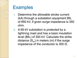 Examples
1. Determine the allowable stroke current
(kA) through a substation equipment BIL
of 850 kV, if given surge impedance is 350
ohm.
2. A 69 kV substation is protected by a
lightning mast and has a basic insulation
level (BIL) of 350 kV. Calculate the strike
distance (Sm) in meters (m) if the surge
impedance of the conductor is 300 Ω.
37
 