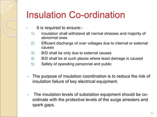 Insulation Co-ordination
• It is required to ensure:-
1) Insulation shall withstand all normal stresses and majority of
abnormal ones
2) Efficient discharge of over voltages due to internal or external
causes
3) B/D shall be only due to external causes
4) B/D shall be at such places where least damage is caused
5) Safety of operating personnel and public
• The purpose of insulation coordination is to reduce the risk of
insulation failure of key electrical equipment.
• The insulation levels of substation equipment should be co-
ordinate with the protective levels of the surge arresters and
spark gaps.
39
 