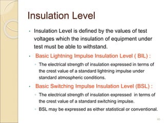 Insulation Level
• Insulation Level is deﬁned by the values of test
voltages which the insulation of equipment under
test must be able to withstand.
• Basic Lightning Impulse Insulation Level ( BIL) :
◦ The electrical strength of insulation expressed in terms of
the crest value of a standard lightning impulse under
standard atmospheric conditions.
• Basic Switching Impulse Insulation Level (BSL) :
◦ The electrical strength of insulation expressed in terms of
the crest value of a standard switching impulse.
◦ BSL may be expressed as either statistical or conventional.
40
 