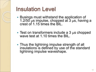Insulation Level
 Busings must withstand the application of
1.2/50 μs impulse, chopped at 3 μs, having a
crest of 1.15 times the BIL.
 Test on transformers include a 3 μs chopped
wave test at 1.10 times the BIL.
 Thus the lightning impulse strength of all
insulations is defined by use of the standard
lightning impulse waveshape.
42
 