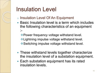 Insulation Level
o Insulation Level Of An Equipment
 Basic Insulation level is a term which includes
the following characteristics of an equipment
:-
Power frequency voltage withstand level.
Lightning impulse voltage withstand level.
Switching impulse voltage withstand level.
 These withstand levels together characterize
the insulation level of a substation equipment.
 Each substation equipment has its rated
insulation levels.
45
 