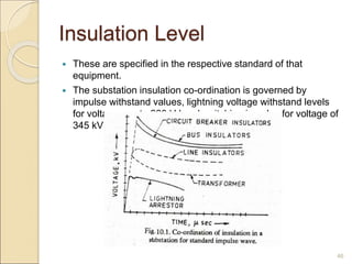 Insulation Level
 These are specified in the respective standard of that
equipment.
 The substation insulation co-ordination is governed by
impulse withstand values, lightning voltage withstand levels
for voltages up to 220 kV and switching impulse for voltage of
345 kV and above.
46
 