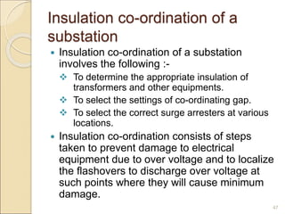 Insulation co-ordination of a
substation
 Insulation co-ordination of a substation
involves the following :-
 To determine the appropriate insulation of
transformers and other equipments.
 To select the settings of co-ordinating gap.
 To select the correct surge arresters at various
locations.
 Insulation co-ordination consists of steps
taken to prevent damage to electrical
equipment due to over voltage and to localize
the flashovers to discharge over voltage at
such points where they will cause minimum
damage.
47
 