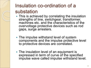 Insulation co-ordination of a
substation
 This is achieved by correlating the insulation
strengths of line, switchgear, transformer,
machines etc. and the characteristics of the
overvoltage protective devices such as rod
gaps, surge arresters.
 The impulse withstand level of system
components and the impulse protective level
to protective devices are correlated.
 The insulation level of an equipment is
expressed in term of curve of the specified
impulse wave called impulse withstand level.
48
 