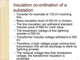 Insulation co-ordination of a
substation
 Consider for example at 132 kV incoming
line.
 Basic insulation level of 550 kV is chosen.
 The line insulation can withstand standard
impulse wave of 860 kV crest value.
 The breakdown voltage of line lightning
arrester is 500 kV.
 Transformer impulse voltage withstand is 550
kV.
 Therefore, a high voltage surge coming from
transmission line will be discharge to earth by
lightning arrester.
 The residual voltage less than breakdown
voltage, the transformer insulation is
protected. 49
 