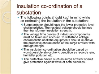 Insulation co-ordination of a
substation
 The following points should kept in mind while
co-ordinating the insulation in the substation:-
Surge arrester should have the lower protective level
characteristics. The residual voltage should be less
than transformer insulation strength.
The voltage time curves of individual components
must be taken into account. To withstand voltage
characteristic of all the equipments should lie above
the protective characteristic of the surge arrester with
enough margin.
The insulation co-ordination should be based on
worst possible atmospheric condition as regards rain,
humidity, pollution etc.
The protective device such as surge arrester should
give protection against wave of both polarities.
51
 