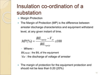 Insulation co-ordination of a
substation
 Margin Protection
 The Margin of Protection (MP) is the difference between
arrester discharge characteristics and equipment withstand
level, at any given instant of time.
◦ Where:-
BILequip : the BIL of the equipment
Var : the discharge of voltage of arrester
 The margin of protection for the equipment protection and
should not be less than 0.20 (20%)
52
100
(%) x
BIL
V
BIL
MP
equip
ar
equip 

 