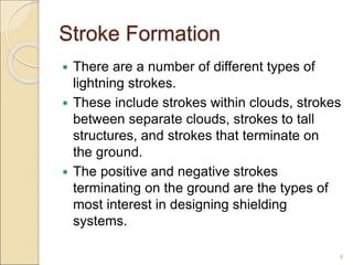 Stroke Formation
 There are a number of different types of
lightning strokes.
 These include strokes within clouds, strokes
between separate clouds, strokes to tall
structures, and strokes that terminate on
the ground.
 The positive and negative strokes
terminating on the ground are the types of
most interest in designing shielding
systems.
8
 