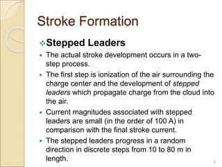 Stroke Formation
Stepped Leaders
 The actual stroke development occurs in a two-
step process.
 The first step is ionization of the air surrounding the
charge center and the development of stepped
leaders which propagate charge from the cloud into
the air.
 Current magnitudes associated with stepped
leaders are small (in the order of 100 A) in
comparison with the final stroke current.
 The stepped leaders progress in a random
direction in discrete steps from 10 to 80 m in
length. 9
 