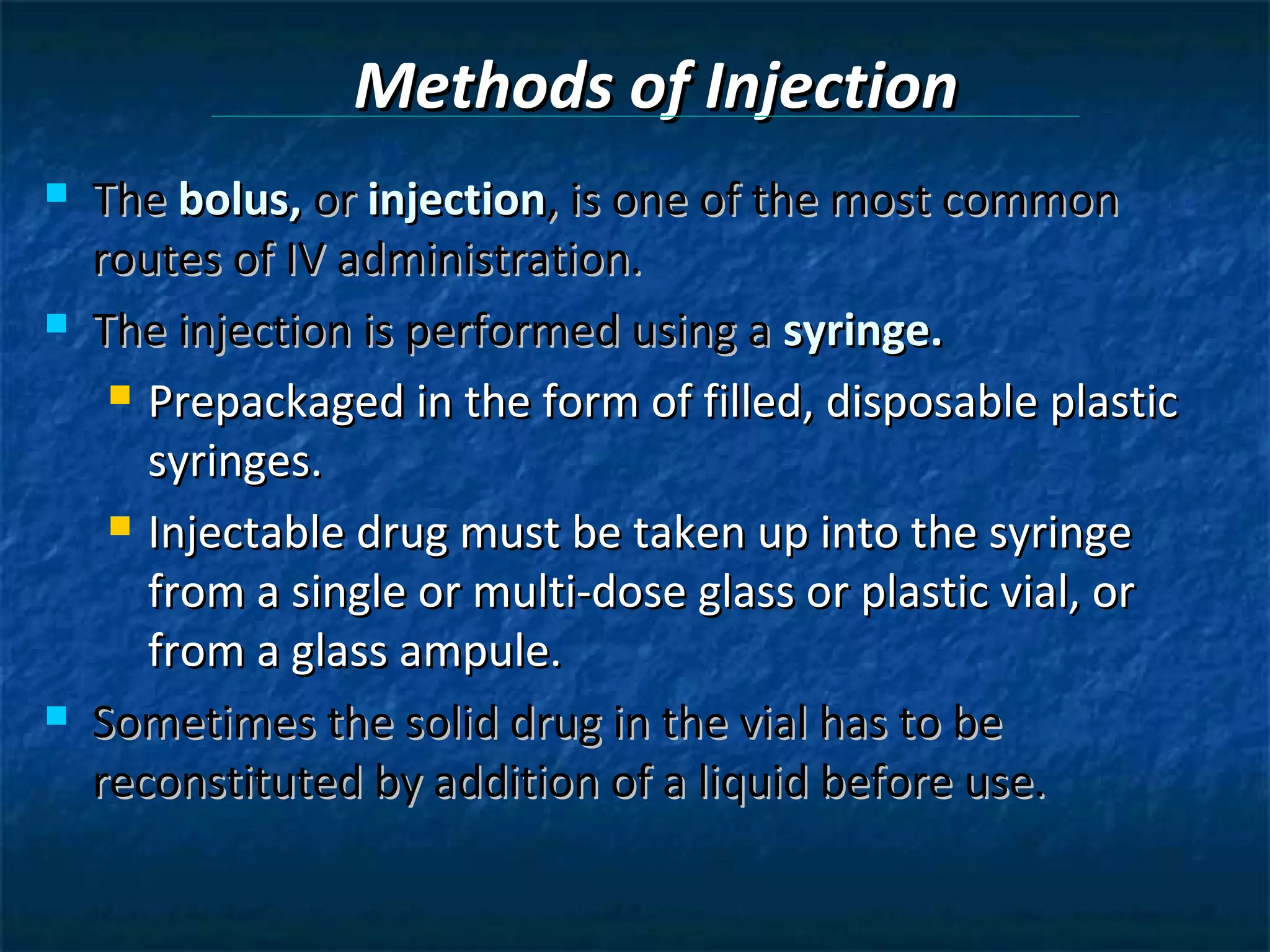 Methods of Injection
   The bolus, or injection, is one of the most common
    routes of IV administration.
   The injection is performed using a syringe.
      Prepackaged in the form of filled, disposable plastic

       syringes.
      Injectable drug must be taken up into the syringe

       from a single or multi-dose glass or plastic vial, or
       from a glass ampule.
   Sometimes the solid drug in the vial has to be
    reconstituted by addition of a liquid before use.
 