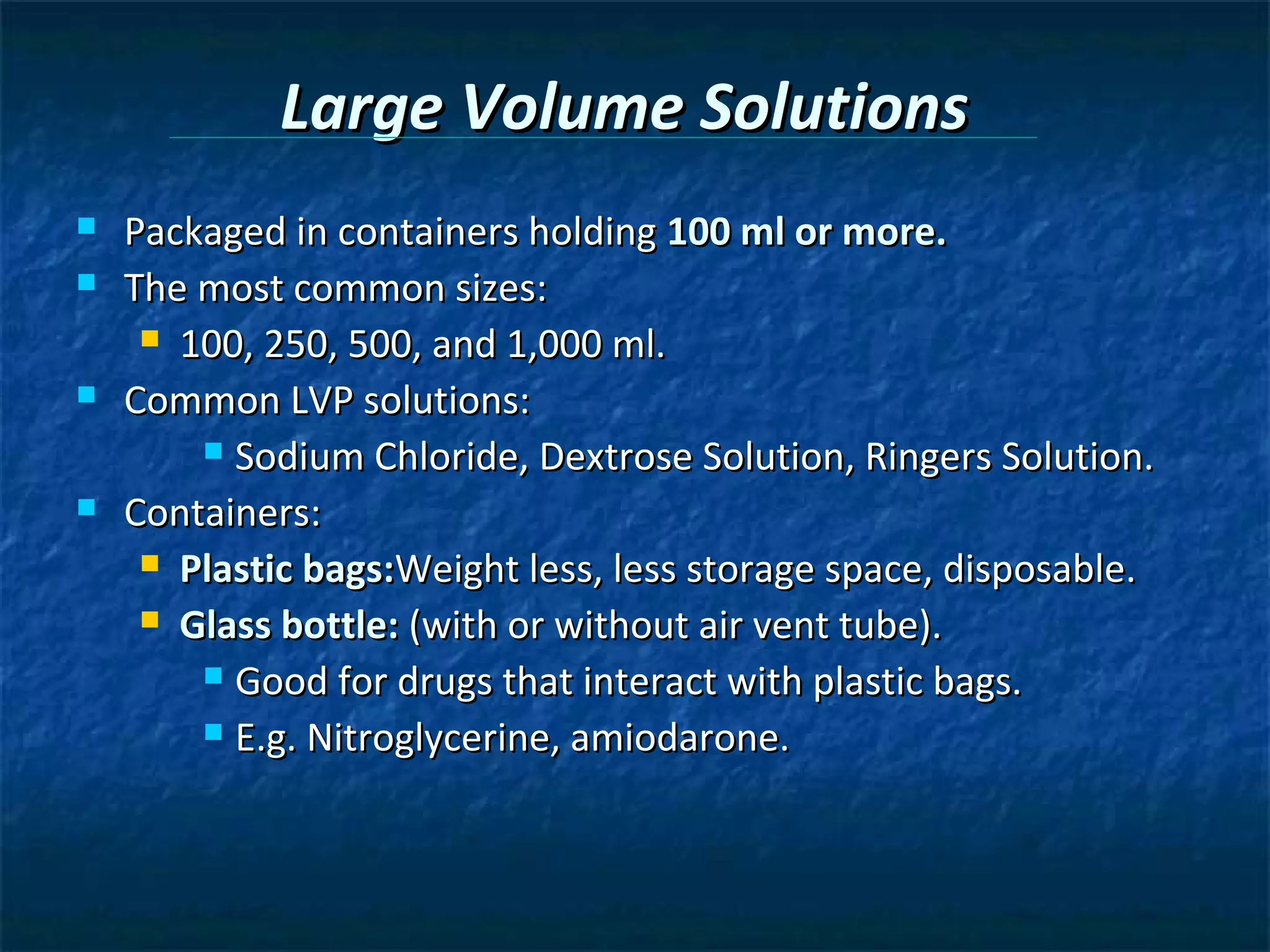 Large Volume Solutions
   Packaged in containers holding 100 ml or more.
   The most common sizes:
      100, 250, 500, and 1,000 ml.

   Common LVP solutions:
         Sodium Chloride, Dextrose Solution, Ringers Solution.

   Containers:
      Plastic bags:Weight less, less storage space, disposable.

      Glass bottle: (with or without air vent tube).

         Good for drugs that interact with plastic bags.

         E.g. Nitroglycerine, amiodarone.
 