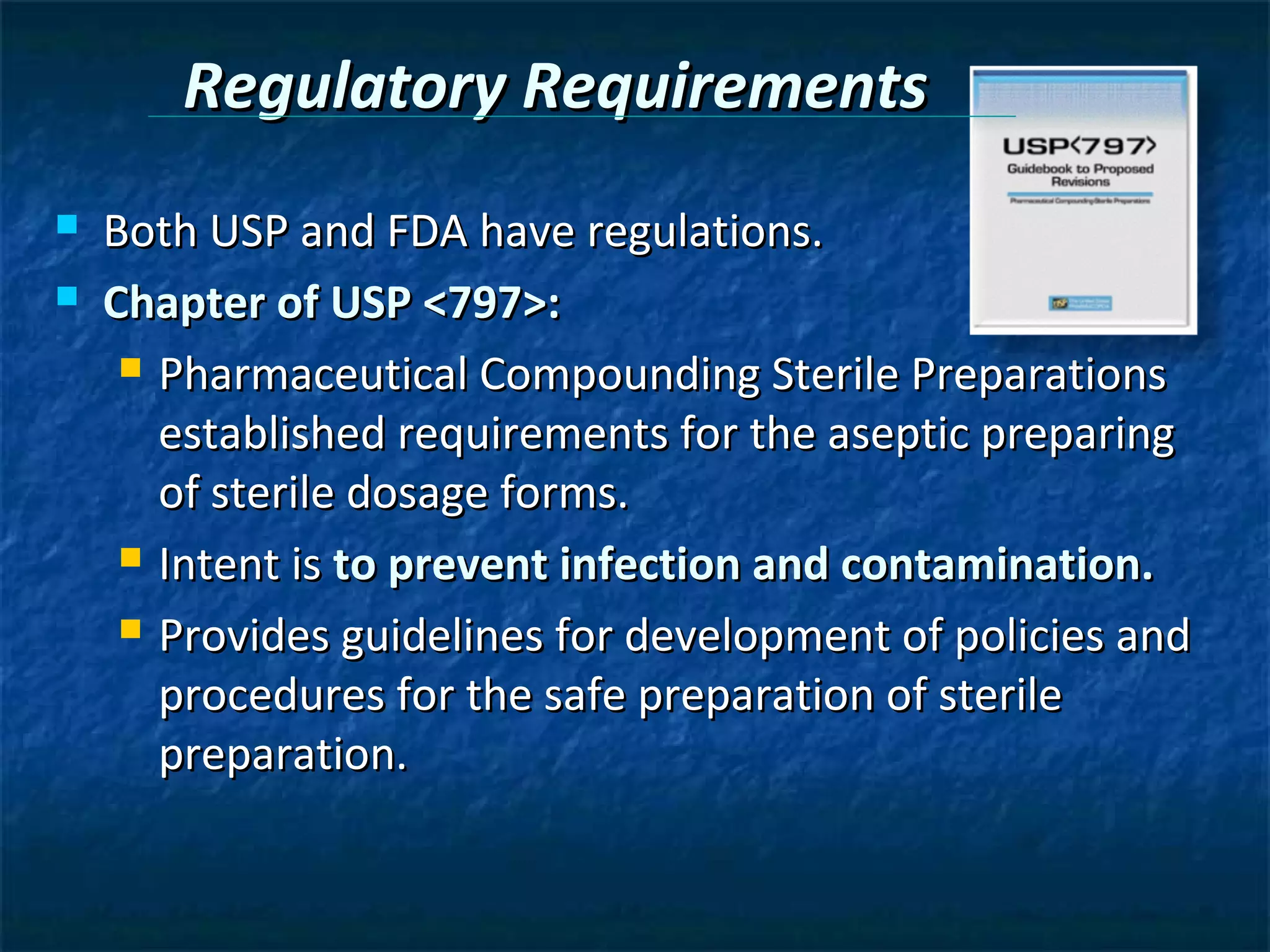 Regulatory Requirements
   Both USP and FDA have regulations.
   Chapter of USP <797>:
      Pharmaceutical Compounding Sterile Preparations

       established requirements for the aseptic preparing
       of sterile dosage forms.
      Intent is to prevent infection and contamination.

      Provides guidelines for development of policies and

       procedures for the safe preparation of sterile
       preparation.
 