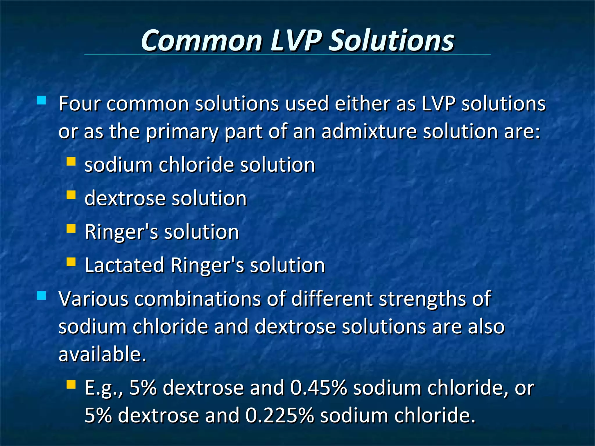 Common LVP Solutions
   Four common solutions used either as LVP solutions
    or as the primary part of an admixture solution are:
      sodium chloride solution

      dextrose solution

      Ringer's solution

      Lactated Ringer's solution

   Various combinations of different strengths of
    sodium chloride and dextrose solutions are also
    available.
      E.g., 5% dextrose and 0.45% sodium chloride, or

       5% dextrose and 0.225% sodium chloride.
 