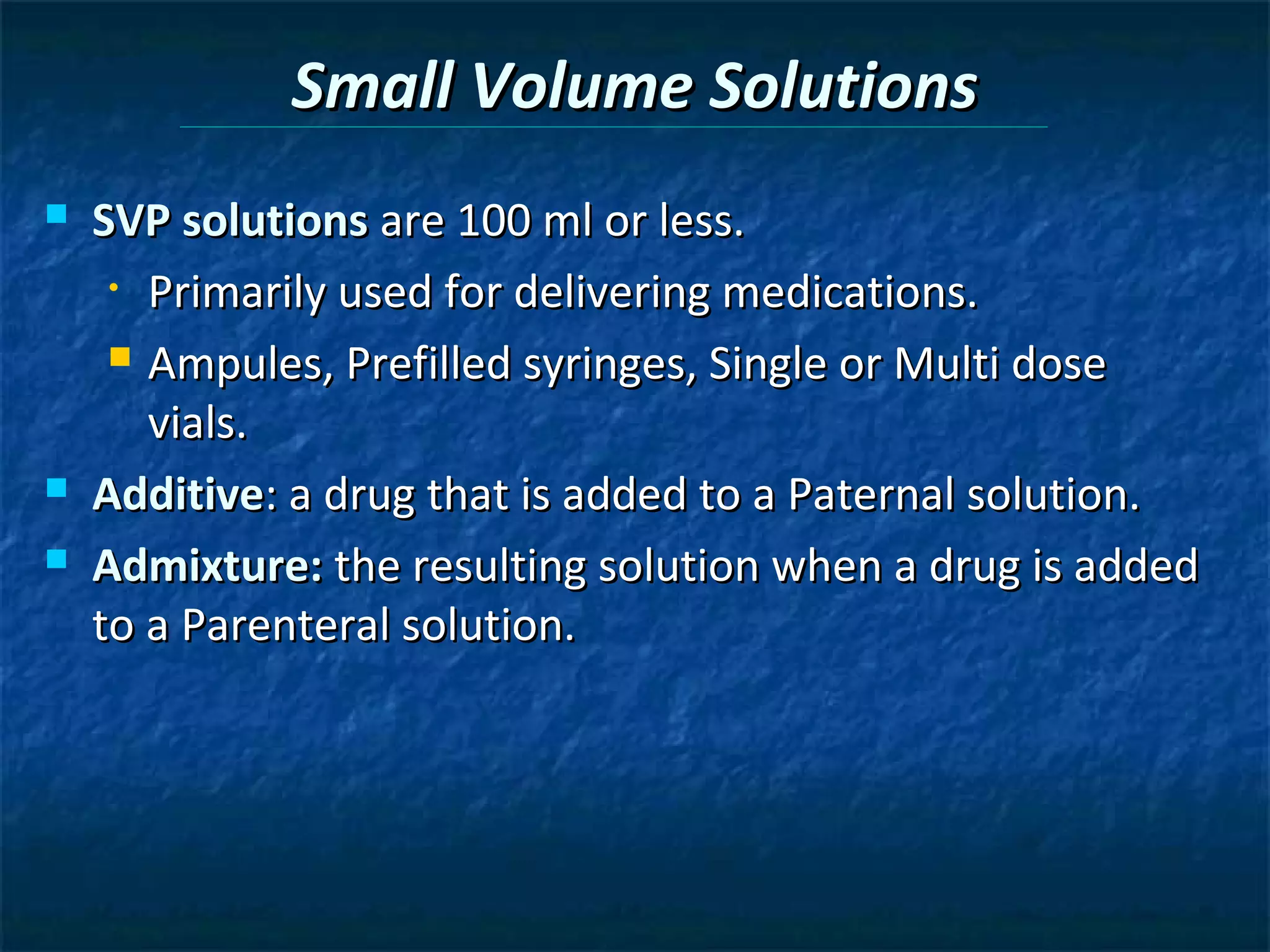 Small Volume Solutions
   SVP solutions are 100 ml or less.
     • Primarily used for delivering medications.

      Ampules, Prefilled syringes, Single or Multi dose

       vials.
   Additive: a drug that is added to a Paternal solution.
   Admixture: the resulting solution when a drug is added
    to a Parenteral solution.
 