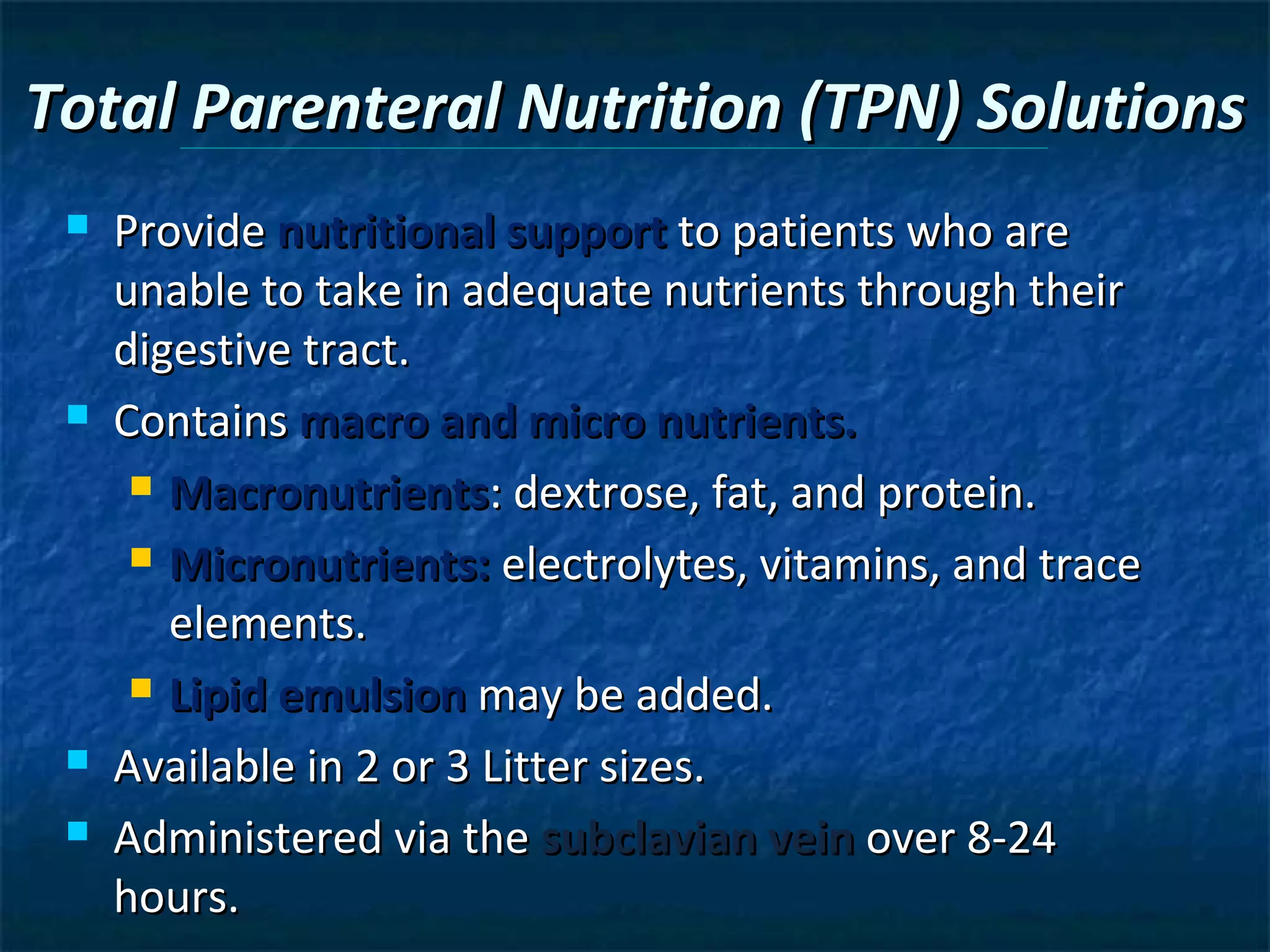 Total Parenteral Nutrition (TPN) Solutions
    Provide nutritional support to patients who are
     unable to take in adequate nutrients through their
     digestive tract.
    Contains macro and micro nutrients.
       Macronutrients: dextrose, fat, and protein.

       Micronutrients: electrolytes, vitamins, and trace

        elements.
       Lipid emulsion may be added.

    Available in 2 or 3 Litter sizes.
    Administered via the subclavian vein over 8-24
     hours.
 