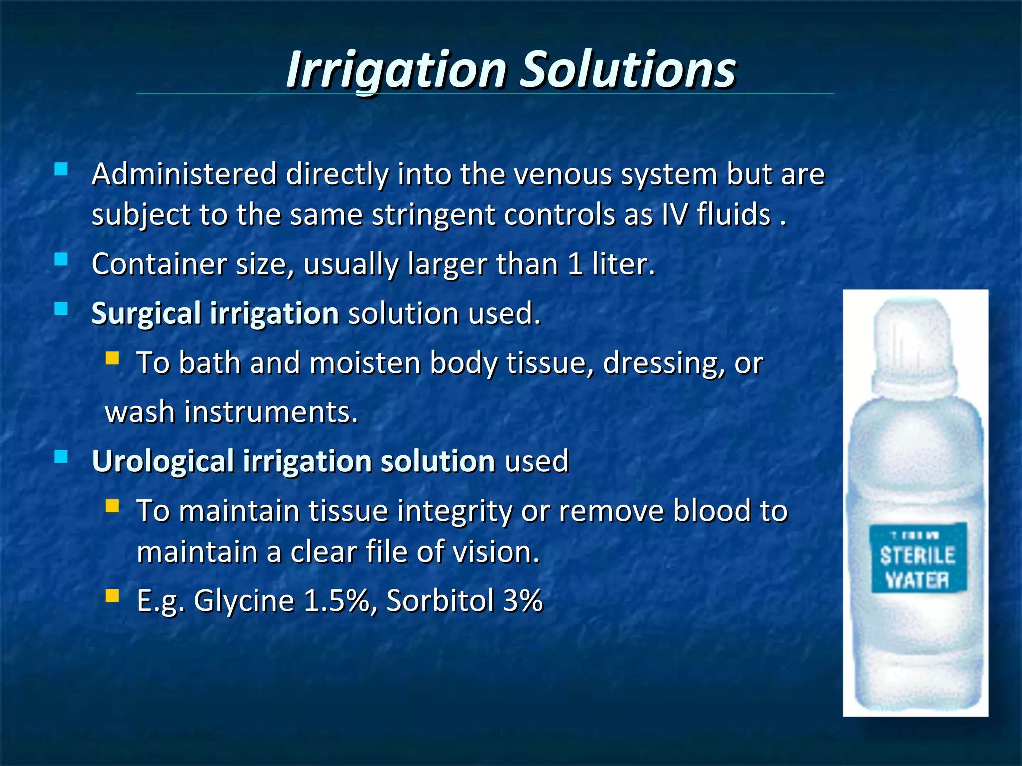 Irrigation Solutions
   Administered directly into the venous system but are
    subject to the same stringent controls as IV fluids .
   Container size, usually larger than 1 liter.
   Surgical irrigation solution used.
      To bath and moisten body tissue, dressing, or

     wash instruments.
   Urological irrigation solution used
      To maintain tissue integrity or remove blood to

       maintain a clear file of vision.
      E.g. Glycine 1.5%, Sorbitol 3%
 