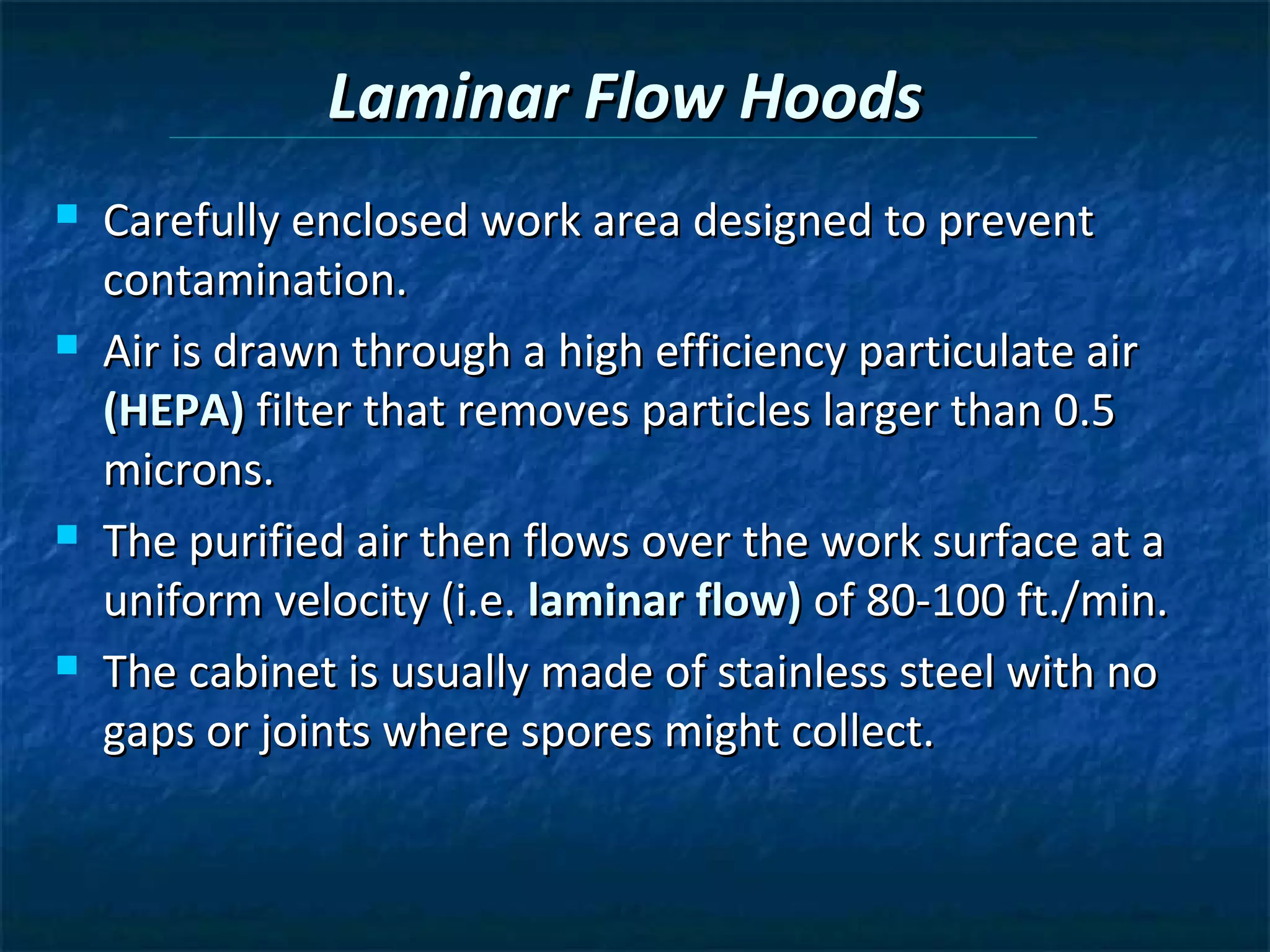 Laminar Flow Hoods
   Carefully enclosed work area designed to prevent
    contamination.
   Air is drawn through a high efficiency particulate air
    (HEPA) filter that removes particles larger than 0.5
    microns.
   The purified air then flows over the work surface at a
    uniform velocity (i.e. laminar flow) of 80-100 ft./min.
   The cabinet is usually made of stainless steel with no
    gaps or joints where spores might collect.
 
