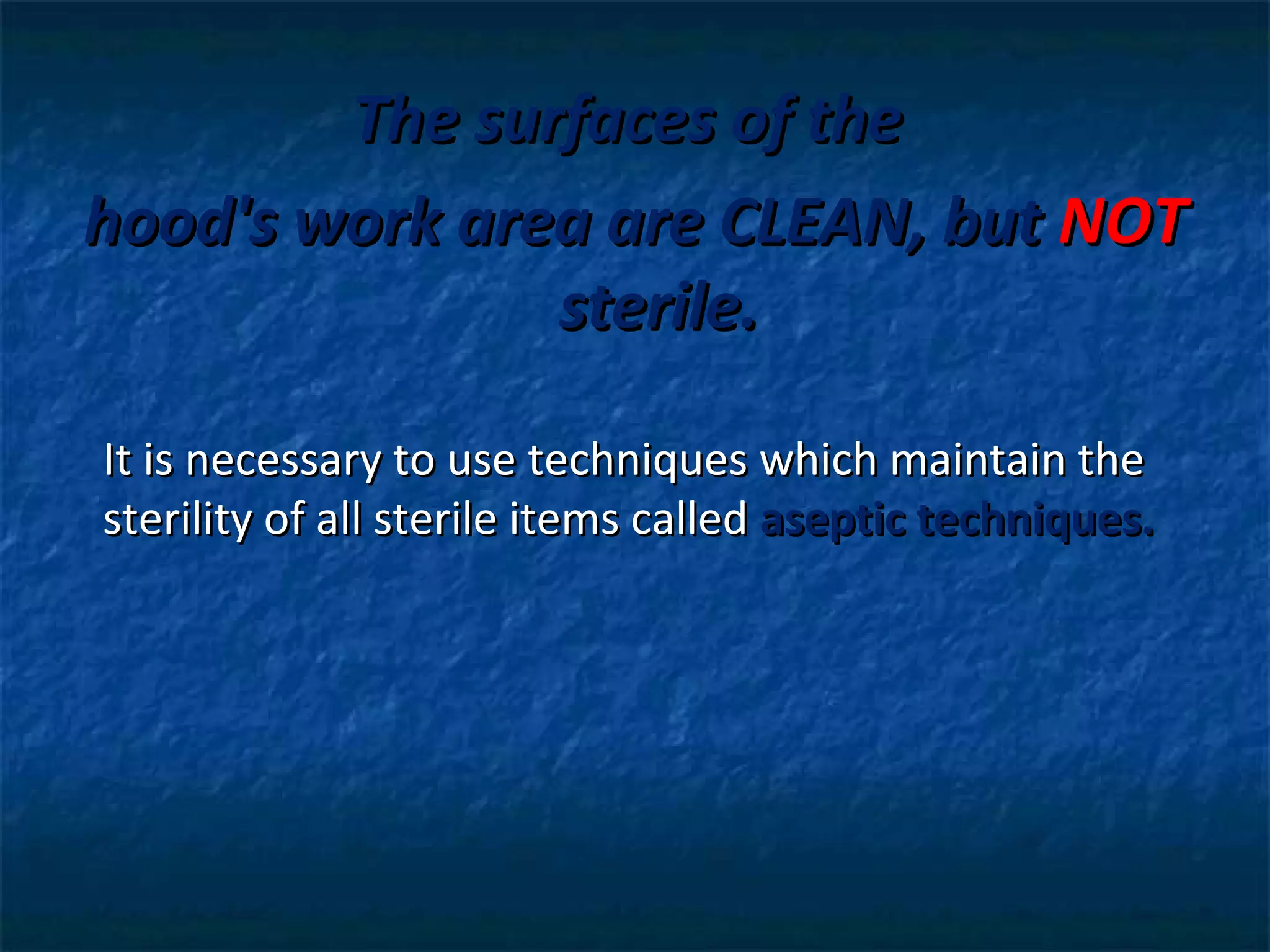 The surfaces of the
hood's work area are CLEAN, but NOT
               sterile.

It is necessary to use techniques which maintain the
sterility of all sterile items called aseptic techniques.
 