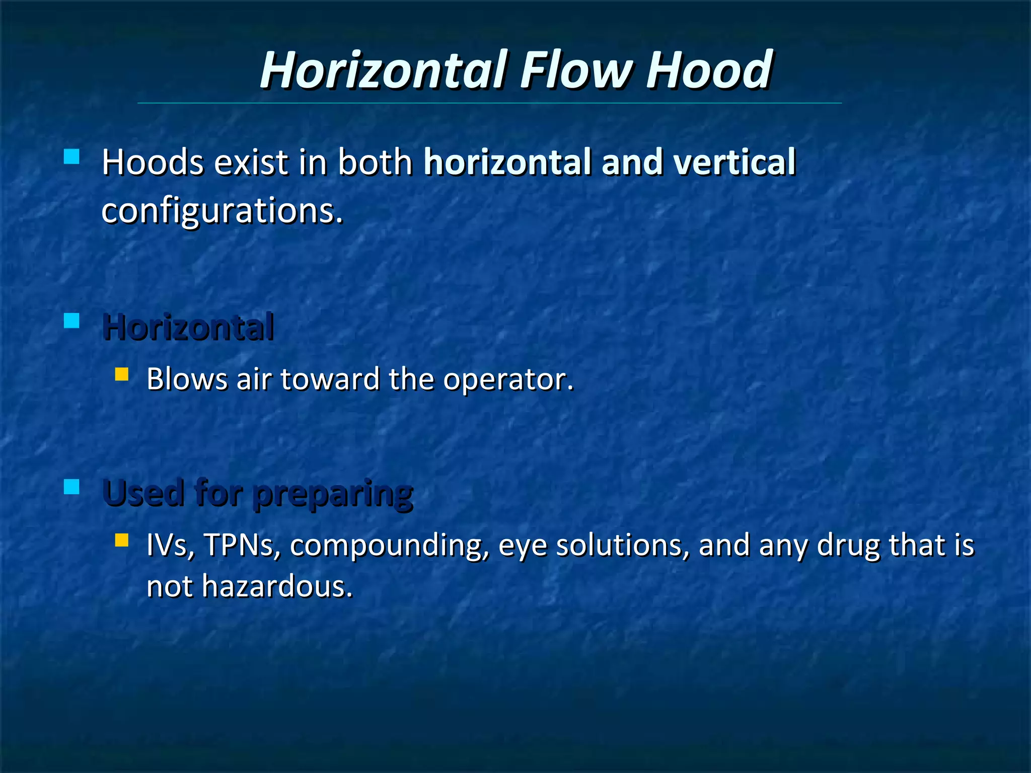 Horizontal Flow Hood
   Hoods exist in both horizontal and vertical
    configurations.

   Horizontal
       Blows air toward the operator.


   Used for preparing
       IVs, TPNs, compounding, eye solutions, and any drug that is
        not hazardous.
 