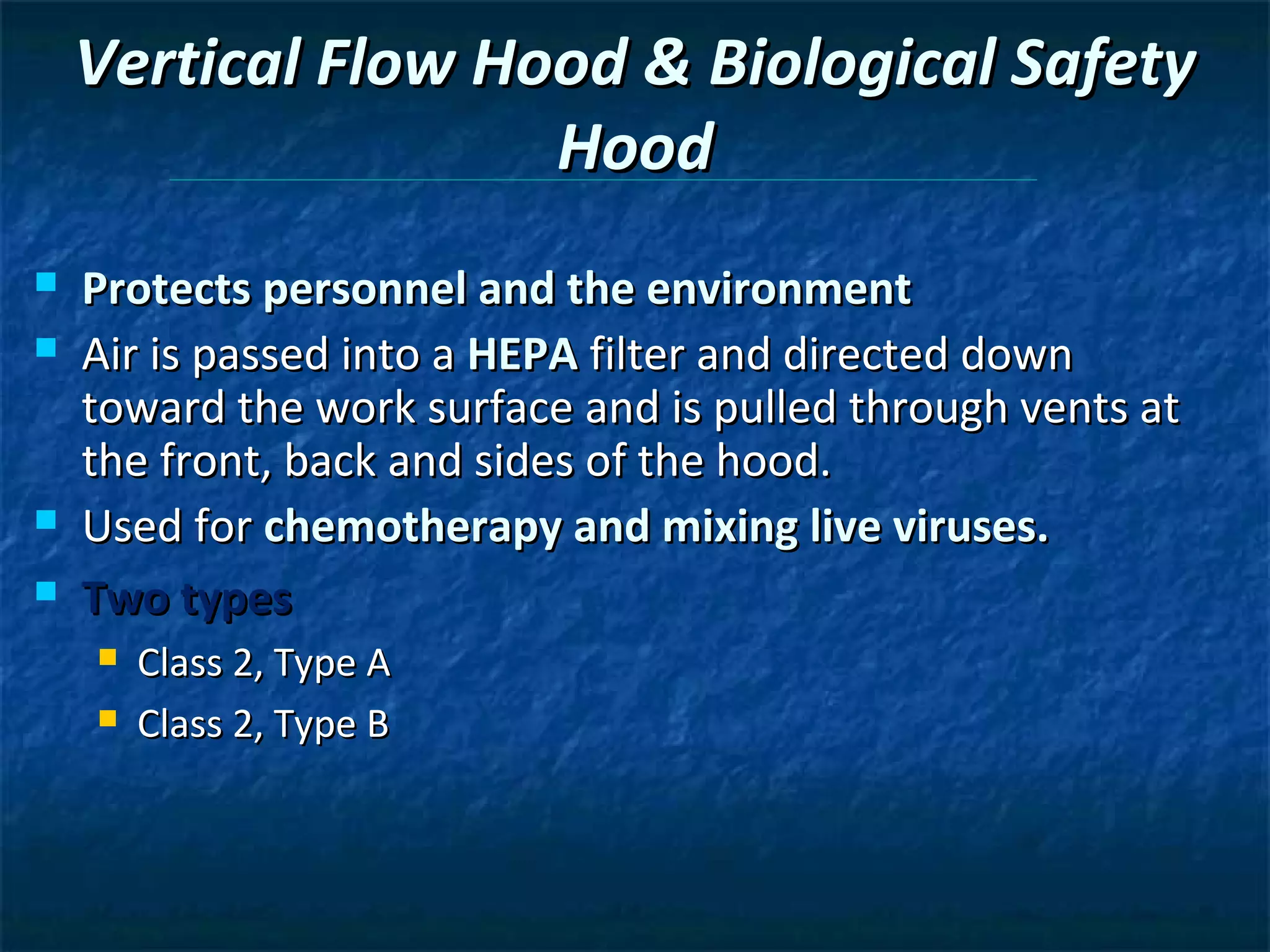 Vertical Flow Hood & Biological Safety
                    Hood
   Protects personnel and the environment
   Air is passed into a HEPA filter and directed down
    toward the work surface and is pulled through vents at
    the front, back and sides of the hood.
   Used for chemotherapy and mixing live viruses.
   Two types
       Class 2, Type A
       Class 2, Type B
 