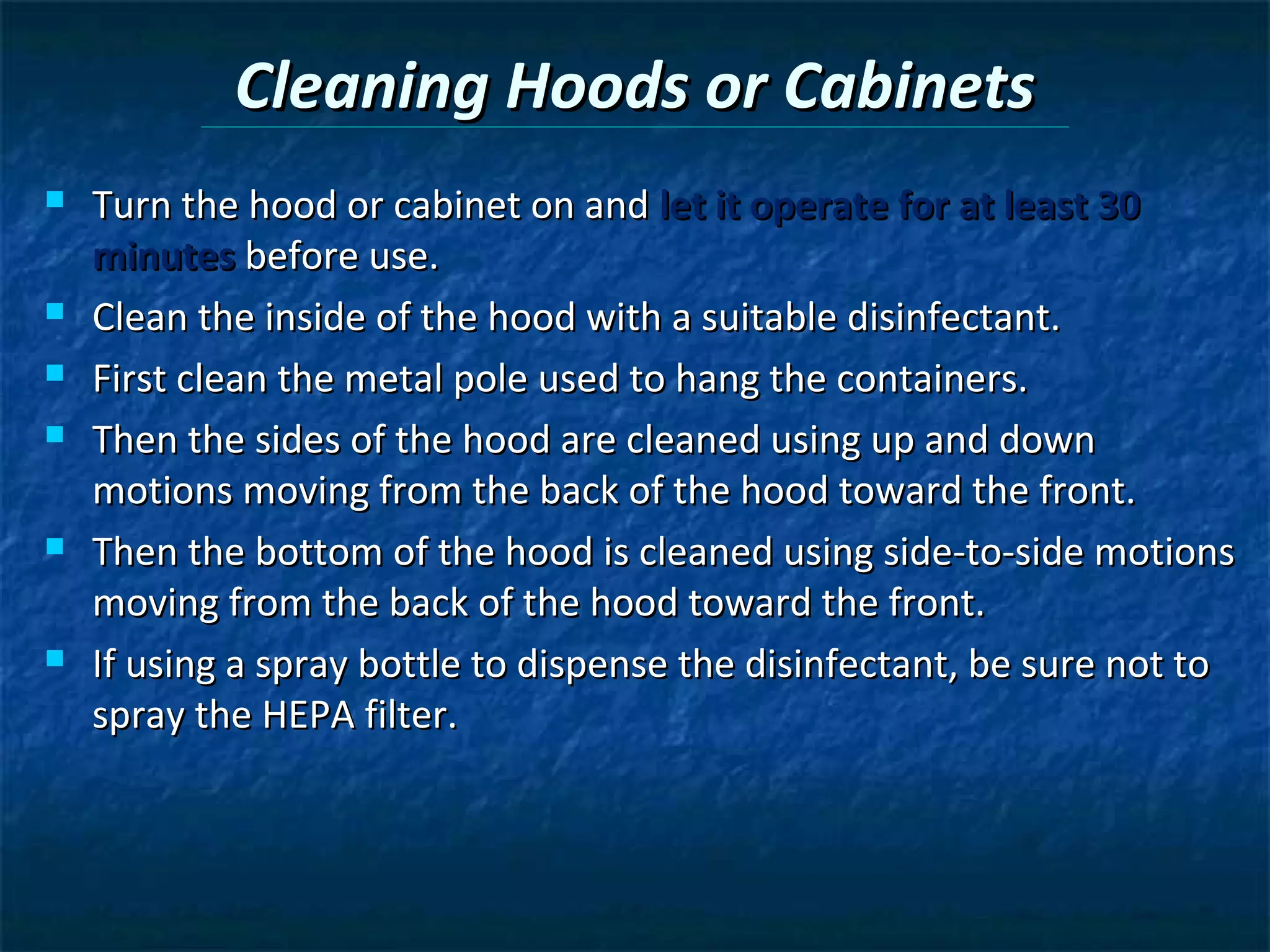 Cleaning Hoods or Cabinets
   Turn the hood or cabinet on and let it operate for at least 30
    minutes before use.
   Clean the inside of the hood with a suitable disinfectant.
   First clean the metal pole used to hang the containers.
   Then the sides of the hood are cleaned using up and down
    motions moving from the back of the hood toward the front.
   Then the bottom of the hood is cleaned using side-to-side motions
    moving from the back of the hood toward the front.
   If using a spray bottle to dispense the disinfectant, be sure not to
    spray the HEPA filter.
 