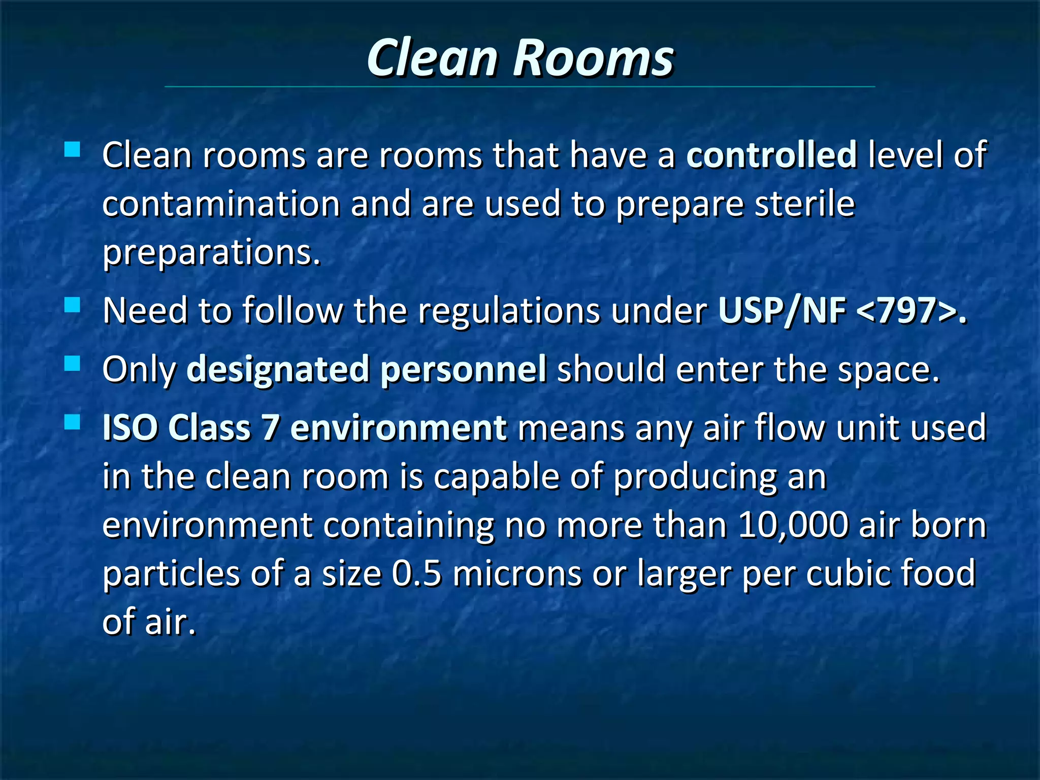 Clean Rooms
   Clean rooms are rooms that have a controlled level of
    contamination and are used to prepare sterile
    preparations.
   Need to follow the regulations under USP/NF <797>.
   Only designated personnel should enter the space.
   ISO Class 7 environment means any air flow unit used
    in the clean room is capable of producing an
    environment containing no more than 10,000 air born
    particles of a size 0.5 microns or larger per cubic food
    of air.
 
