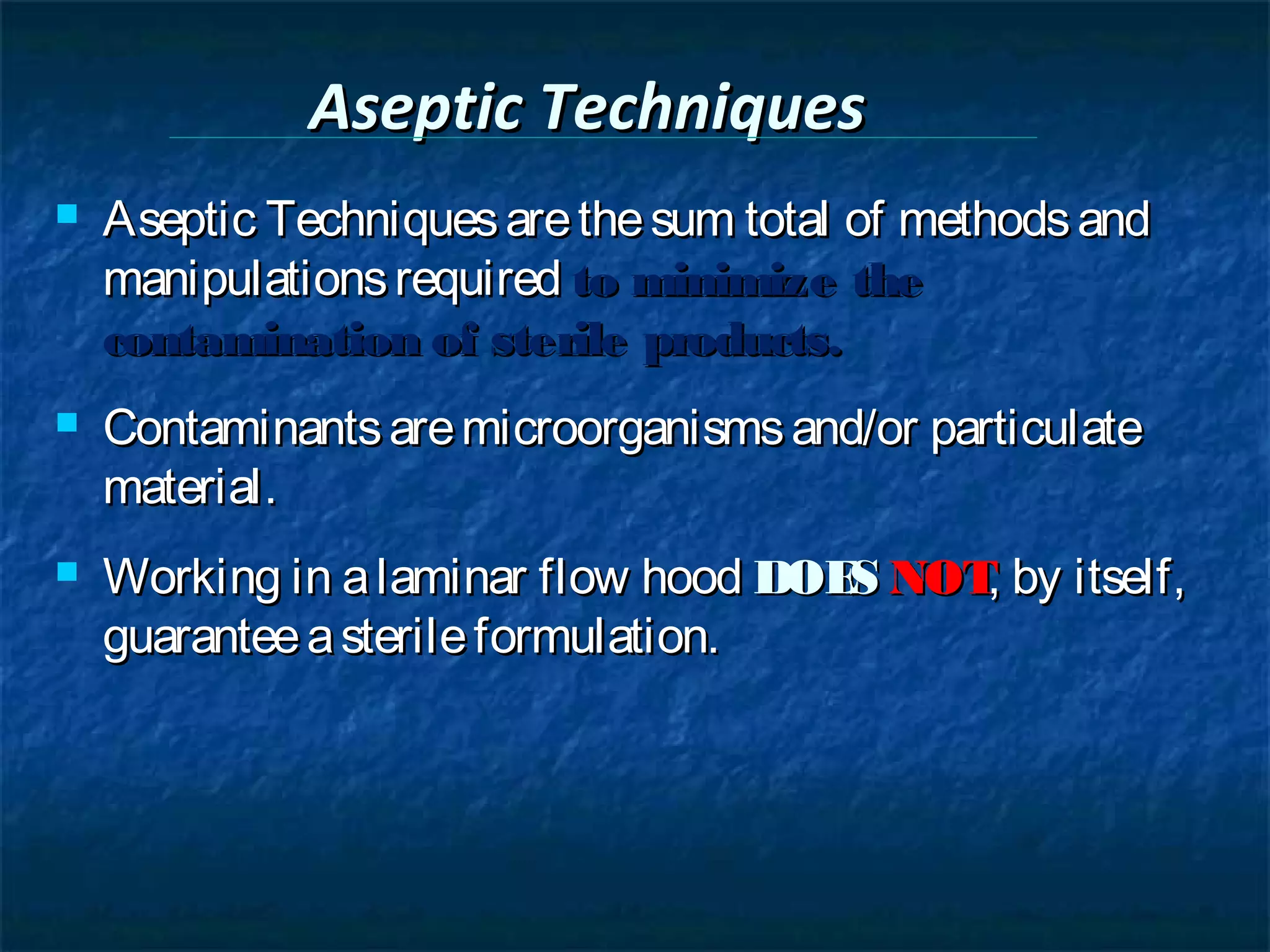 Aseptic Techniques
   Aseptic Techniques are the sum total of methods and
    manipulations required to minimize the
    contamination of sterile products.
   Contaminants are microorganisms and/or particulate
    material.
   Working in a laminar flow hood DOE NOT by itself,
                                      S   ,
    guarantee a sterile formulation.
 