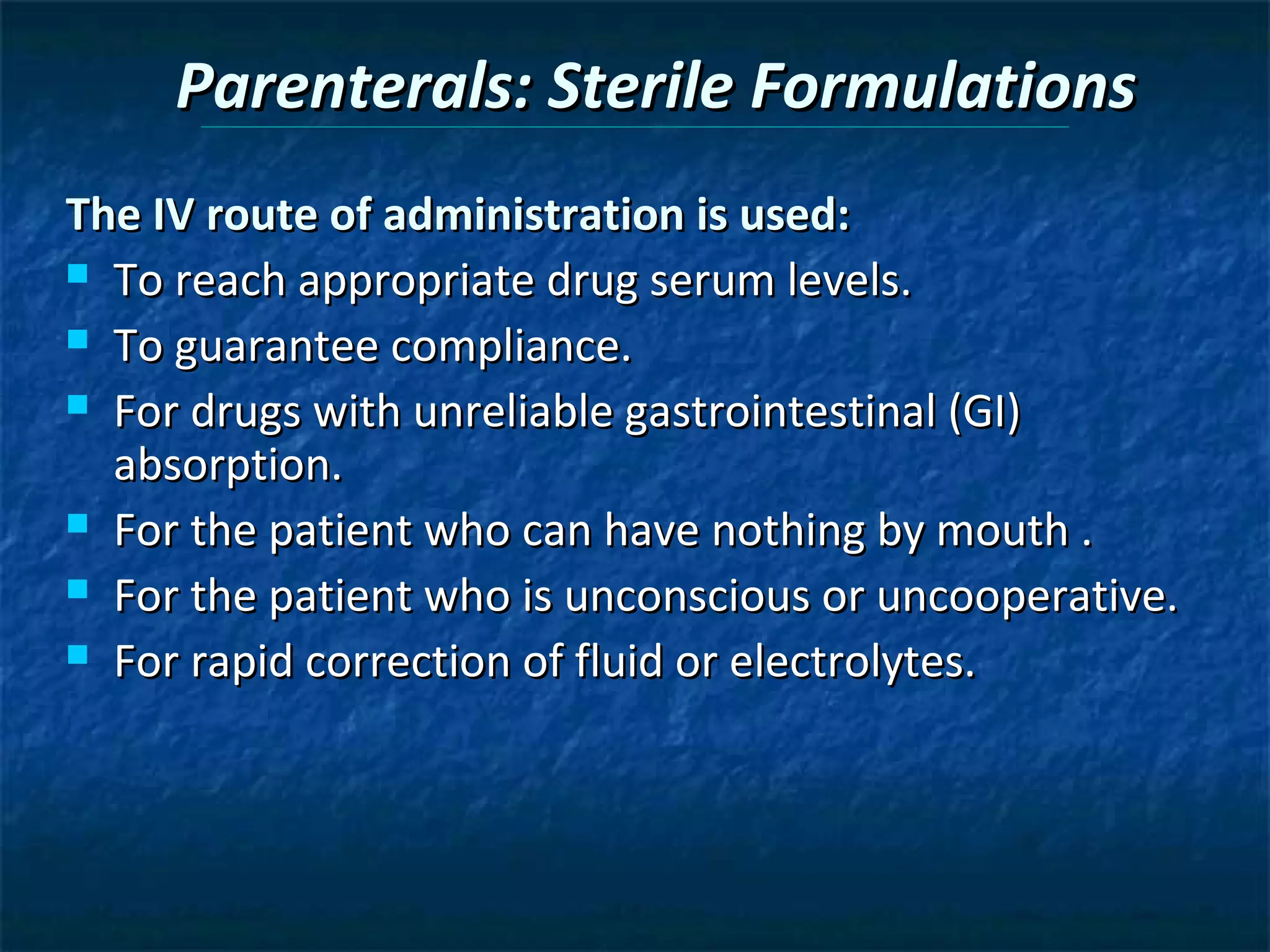 Parenterals: Sterile Formulations
The IV route of administration is used:
 To reach appropriate drug serum levels.

 To guarantee compliance.

 For drugs with unreliable gastrointestinal (GI)
  absorption.
 For the patient who can have nothing by mouth .

 For the patient who is unconscious or uncooperative.

 For rapid correction of fluid or electrolytes.
 