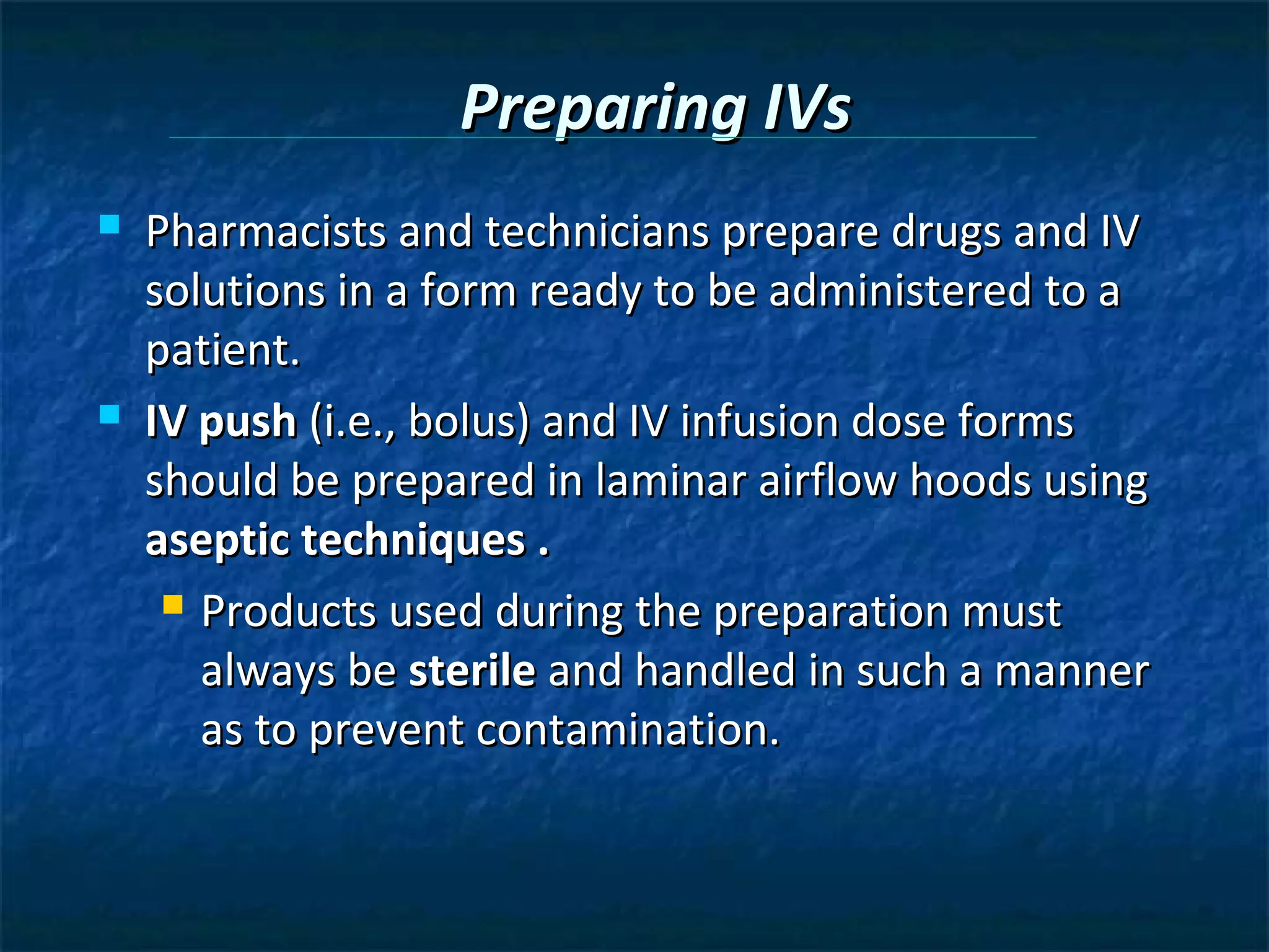 Preparing IVs
   Pharmacists and technicians prepare drugs and IV
    solutions in a form ready to be administered to a
    patient.
   IV push (i.e., bolus) and IV infusion dose forms
    should be prepared in laminar airflow hoods using
    aseptic techniques .
      Products used during the preparation must

       always be sterile and handled in such a manner
       as to prevent contamination.
 