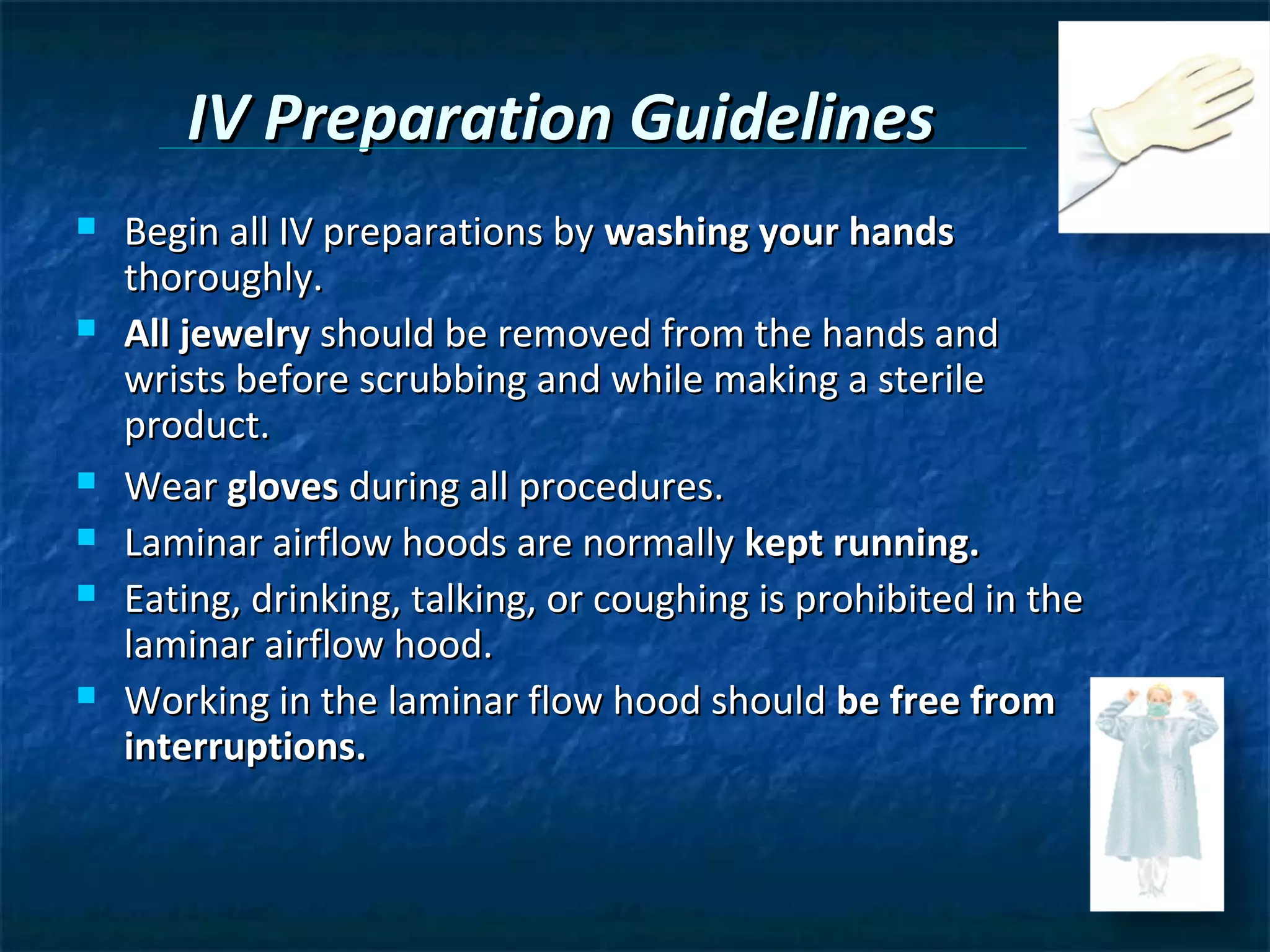 IV Preparation Guidelines
   Begin all IV preparations by washing your hands
    thoroughly.
   All jewelry should be removed from the hands and
    wrists before scrubbing and while making a sterile
    product.
   Wear gloves during all procedures.
   Laminar airflow hoods are normally kept running.
   Eating, drinking, talking, or coughing is prohibited in the
    laminar airflow hood.
   Working in the laminar flow hood should be free from
    interruptions.
 
