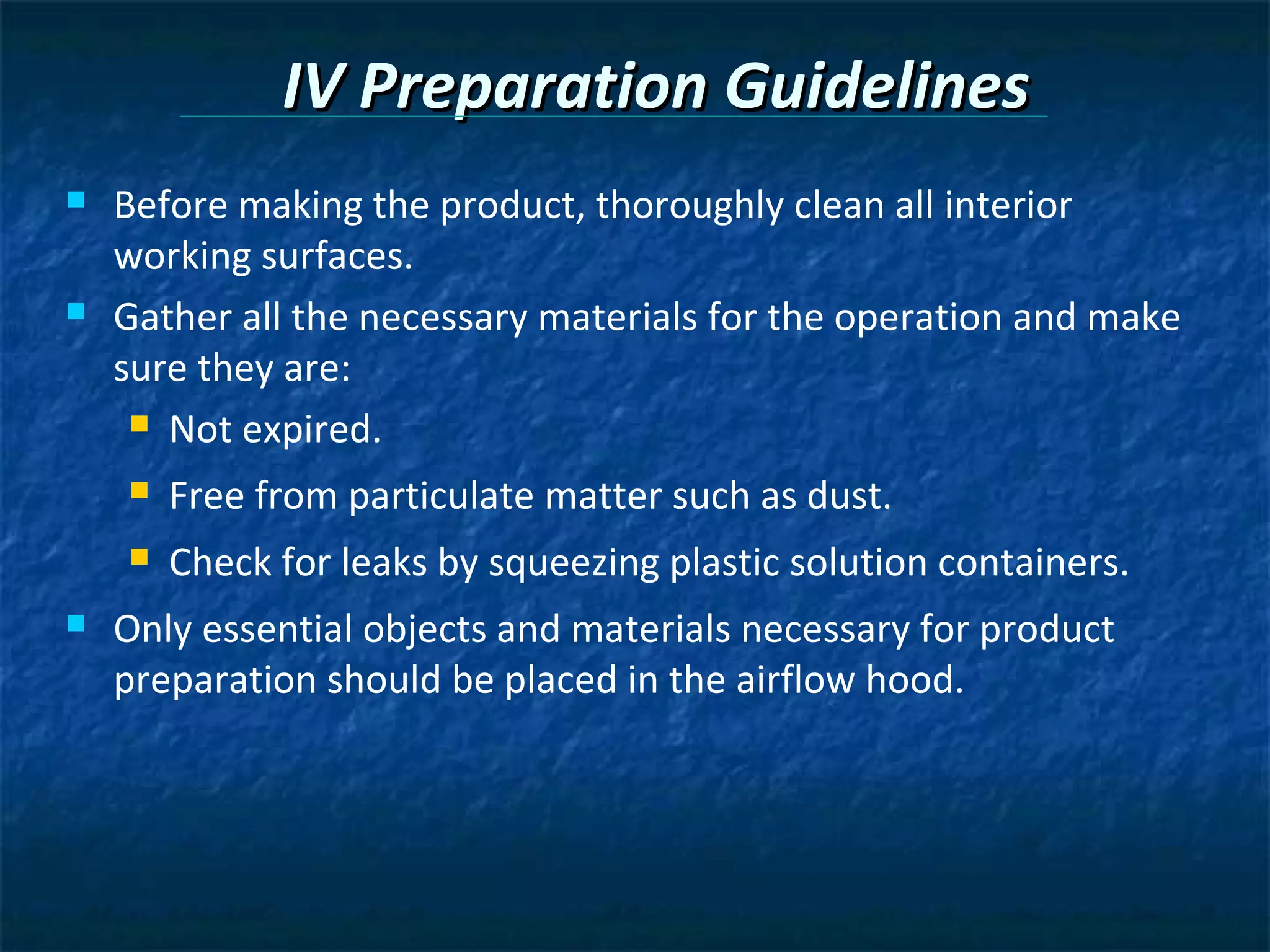 IV Preparation Guidelines
   Before making the product, thoroughly clean all interior
    working surfaces.
   Gather all the necessary materials for the operation and make
    sure they are:
      Not expired.

       Free from particulate matter such as dust.
       Check for leaks by squeezing plastic solution containers.
   Only essential objects and materials necessary for product
    preparation should be placed in the airflow hood.
 