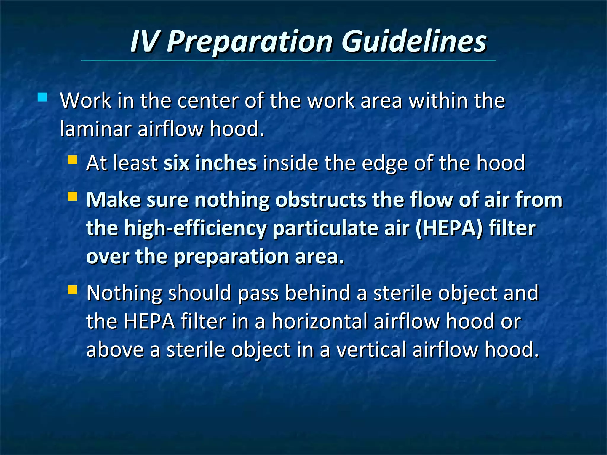 IV Preparation Guidelines
   Work in the center of the work area within the
    laminar airflow hood.
      At least six inches inside the edge of the hood

       Make sure nothing obstructs the flow of air from
        the high-efficiency particulate air (HEPA) filter
        over the preparation area.
       Nothing should pass behind a sterile object and
        the HEPA filter in a horizontal airflow hood or
        above a sterile object in a vertical airflow hood.
 