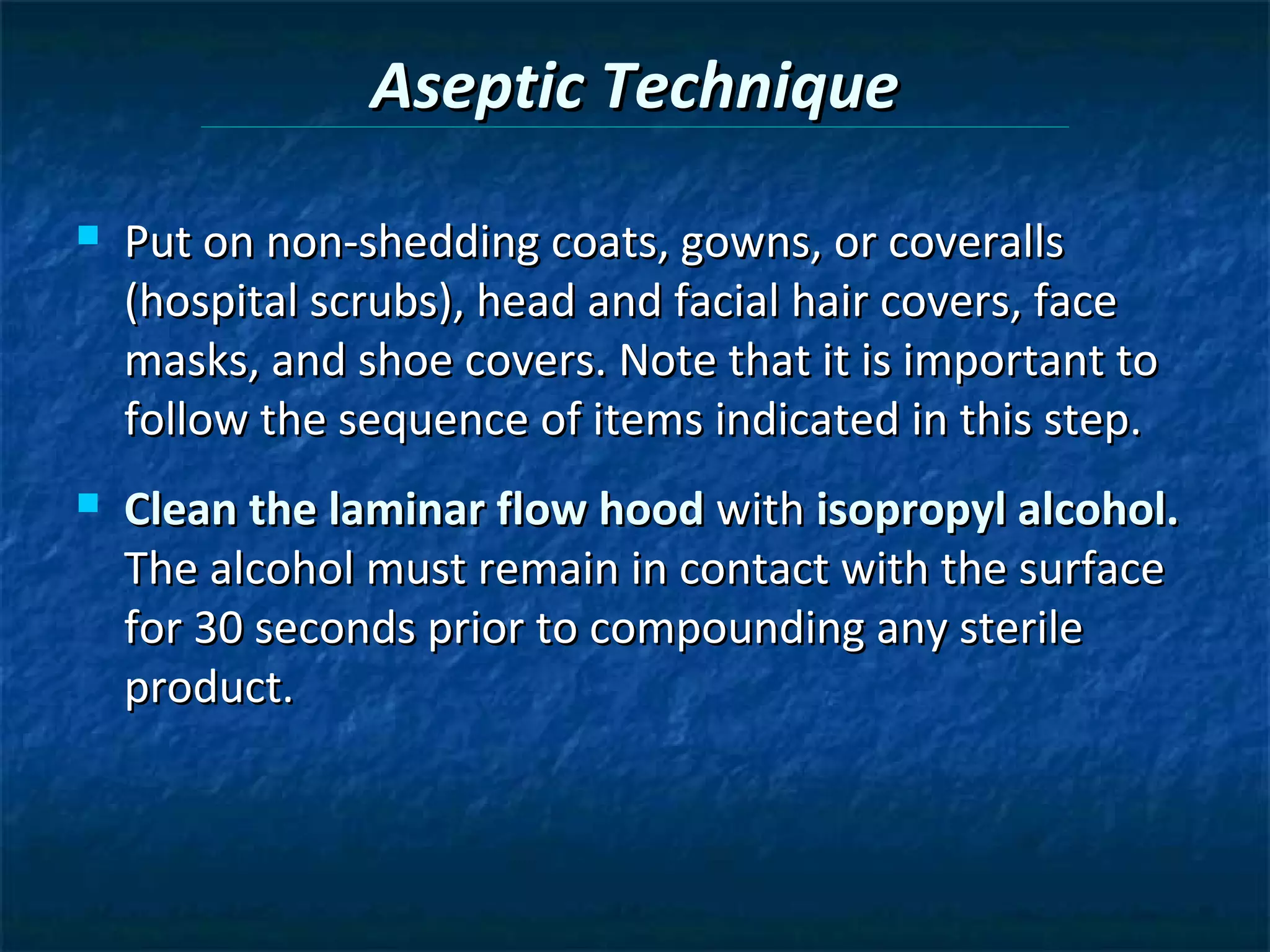 Aseptic Technique
   Put on non-shedding coats, gowns, or coveralls
    (hospital scrubs), head and facial hair covers, face
    masks, and shoe covers. Note that it is important to
    follow the sequence of items indicated in this step.
   Clean the laminar flow hood with isopropyl alcohol.
    The alcohol must remain in contact with the surface
    for 30 seconds prior to compounding any sterile
    product.
 