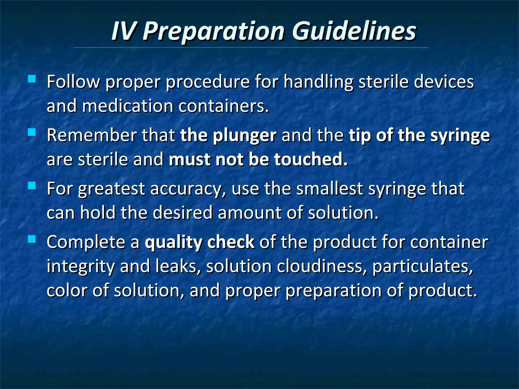 IV Preparation Guidelines
   Follow proper procedure for handling sterile devices
    and medication containers.
   Remember that the plunger and the tip of the syringe
    are sterile and must not be touched.
   For greatest accuracy, use the smallest syringe that
    can hold the desired amount of solution.
   Complete a quality check of the product for container
    integrity and leaks, solution cloudiness, particulates,
    color of solution, and proper preparation of product.
 
