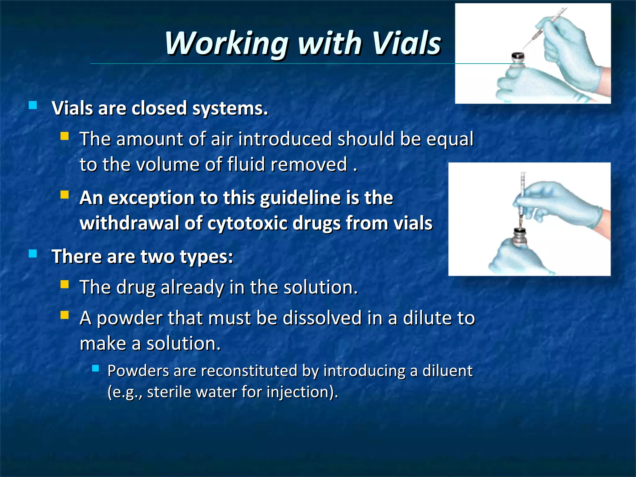 Working with Vials
   Vials are closed systems.
      The amount of air introduced should be equal

       to the volume of fluid removed .
       An exception to this guideline is the
        withdrawal of cytotoxic drugs from vials
   There are two types:
      The drug already in the solution.

      A powder that must be dissolved in a dilute to

       make a solution.
            Powders are reconstituted by introducing a diluent
             (e.g., sterile water for injection).
 