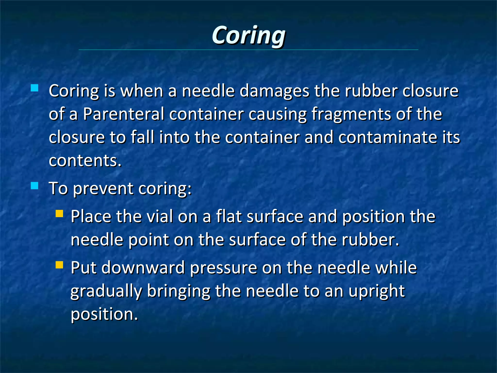 Coring
   Coring is when a needle damages the rubber closure
    of a Parenteral container causing fragments of the
    closure to fall into the container and contaminate its
    contents.
   To prevent coring:
      Place the vial on a flat surface and position the

       needle point on the surface of the rubber.
      Put downward pressure on the needle while

       gradually bringing the needle to an upright
       position.
 