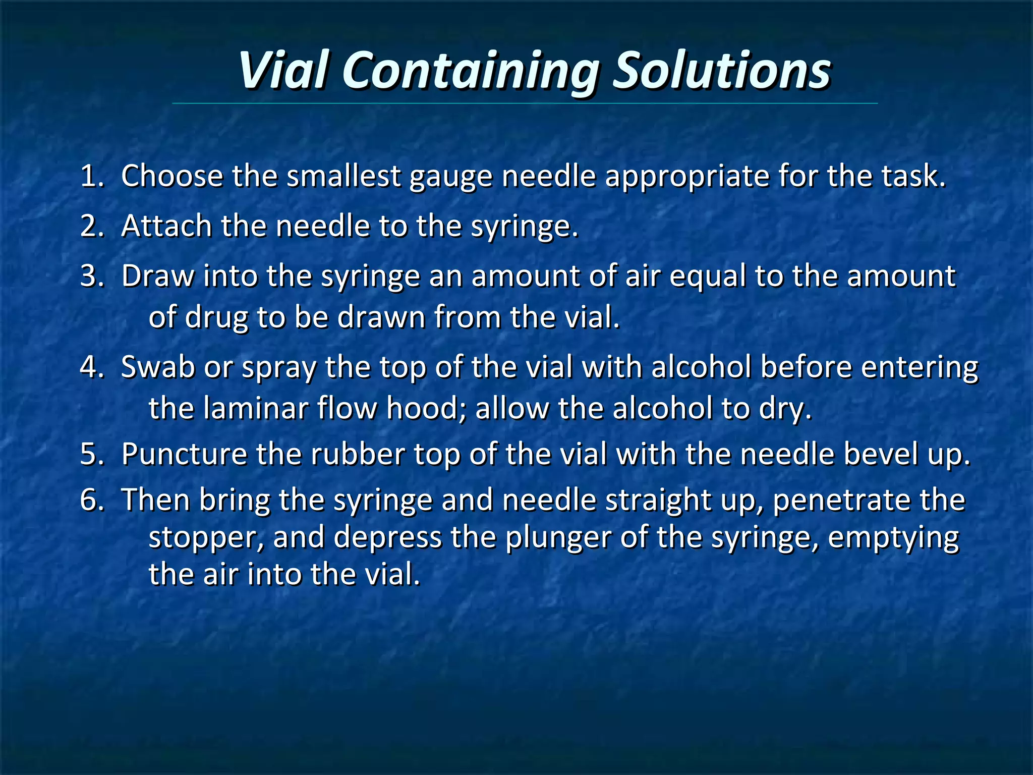 Vial Containing Solutions
1.   Choose the smallest gauge needle appropriate for the task.
2.   Attach the needle to the syringe.
3.   Draw into the syringe an amount of air equal to the amount
       of drug to be drawn from the vial.
4.   Swab or spray the top of the vial with alcohol before entering
       the laminar flow hood; allow the alcohol to dry.
5.   Puncture the rubber top of the vial with the needle bevel up.
6.   Then bring the syringe and needle straight up, penetrate the
       stopper, and depress the plunger of the syringe, emptying
       the air into the vial.
 