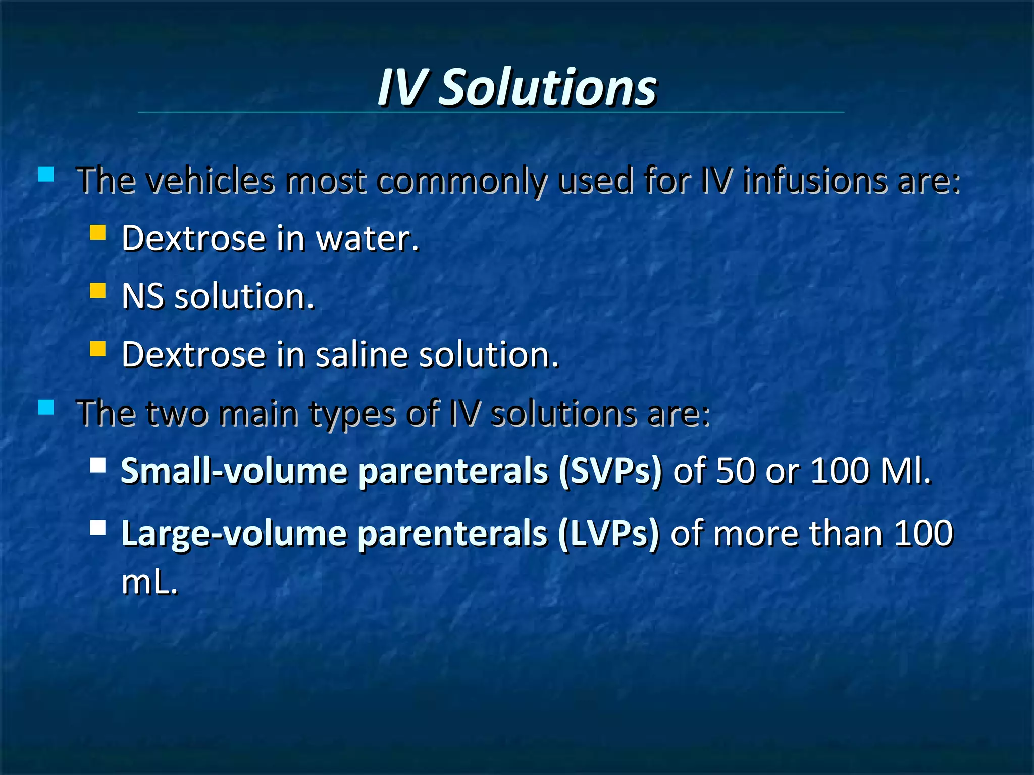 IV Solutions
   The vehicles most commonly used for IV infusions are:
      Dextrose in water.

      NS solution.

      Dextrose in saline solution.

   The two main types of IV solutions are:
      Small-volume parenterals (SVPs) of 50 or 100 Ml.

       Large-volume parenterals (LVPs) of more than 100
        mL.
 