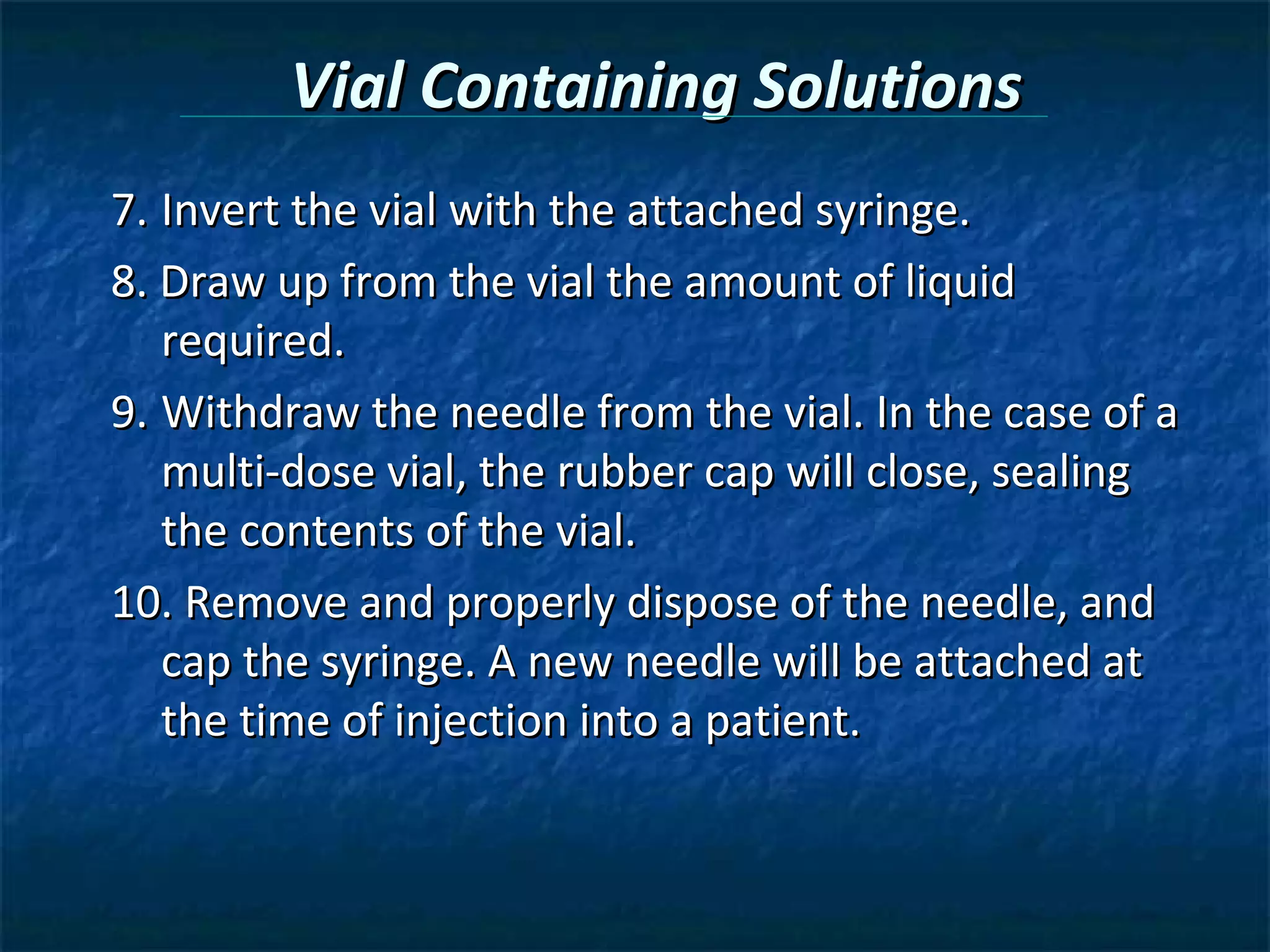 Vial Containing Solutions
7. Invert the vial with the attached syringe.
8. Draw up from the vial the amount of liquid
   required.
9. Withdraw the needle from the vial. In the case of a
   multi-dose vial, the rubber cap will close, sealing
   the contents of the vial.
10. Remove and properly dispose of the needle, and
   cap the syringe. A new needle will be attached at
   the time of injection into a patient.
 