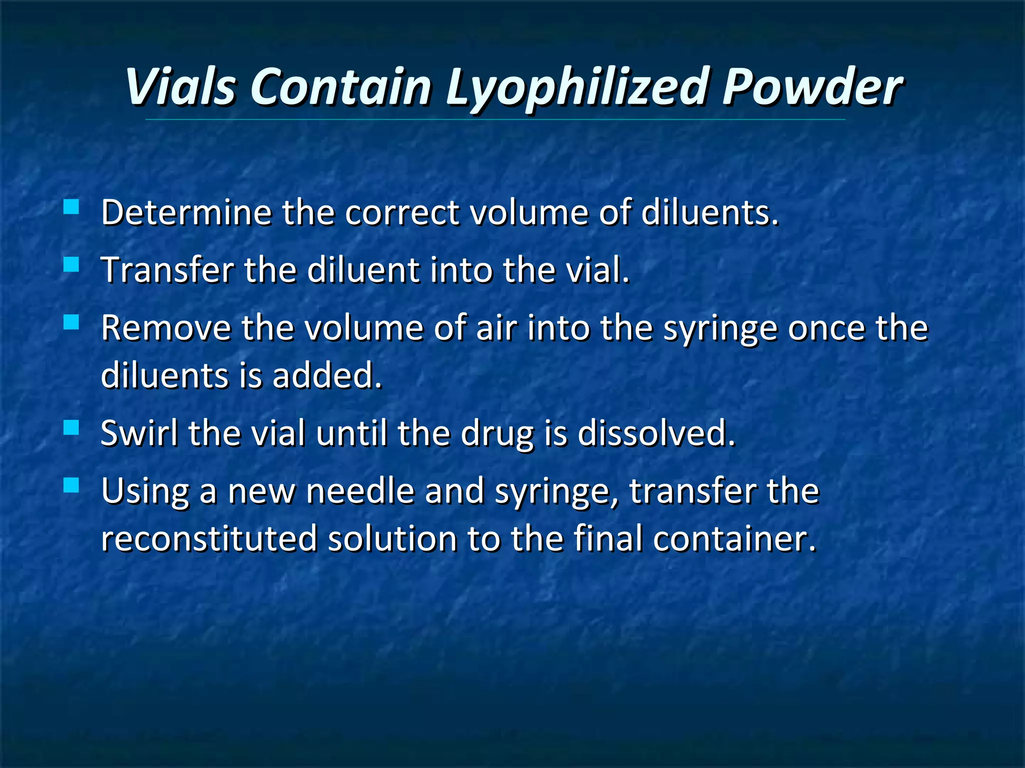Vials Contain Lyophilized Powder
   Determine the correct volume of diluents.
   Transfer the diluent into the vial.
   Remove the volume of air into the syringe once the
    diluents is added.
   Swirl the vial until the drug is dissolved.
   Using a new needle and syringe, transfer the
    reconstituted solution to the final container.
 